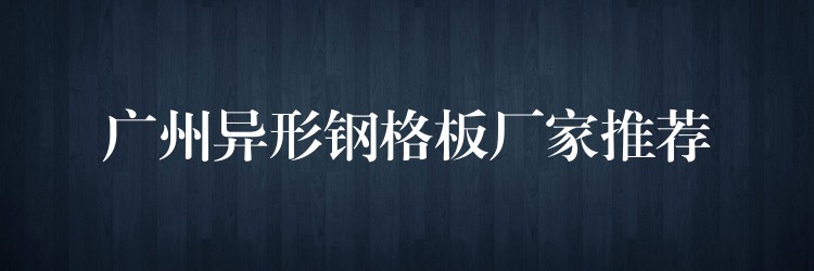 广州异形钢格板厂家推荐 广州异形钢格板厂家推荐