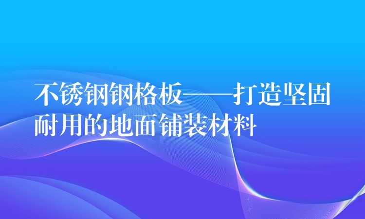 不锈钢钢格板——打造坚固耐用的地面铺装材料 不锈钢钢格板——打造坚固耐用的地面铺装材料