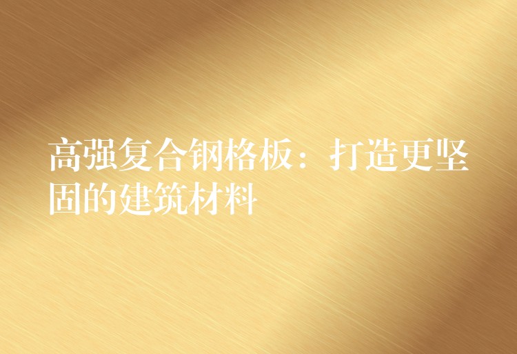 高强复合钢格板:打造更坚固的建筑材料 高强复合钢格板:打造更坚固的建筑材料