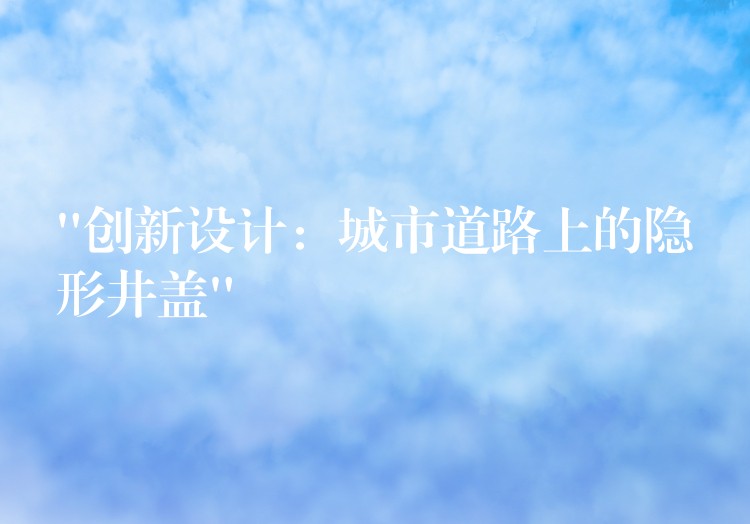 “创新设计:城市道路上的隐形井盖” “创新设计:城市道路上的隐形井盖”