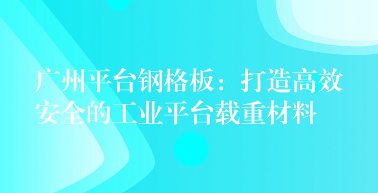 广州平台钢格板:打造高效安全的工业平台载重材料 广州平台钢格板:打造高效安全的工业平台载重材料