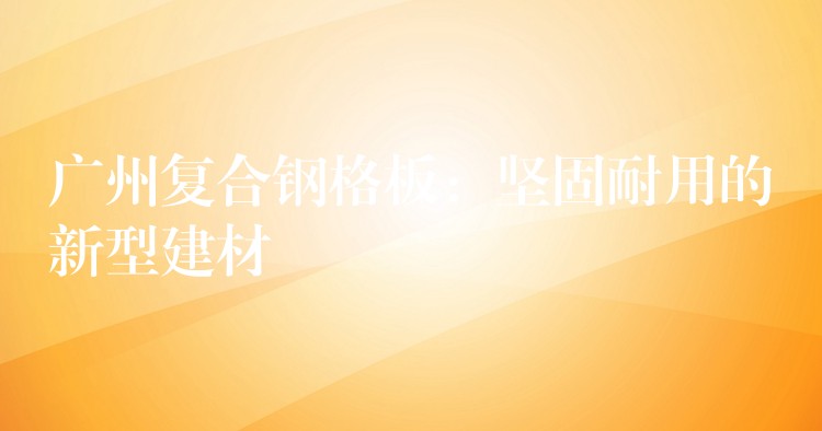 广州复合钢格板:坚固耐用的新型建材 广州复合钢格板:坚固耐用的新型建材