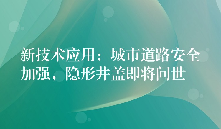 新技术应用:城市道路安全加强,隐形井盖即将问世 新技术应用:城市道路安全加强,隐形井盖即将问世