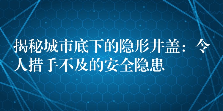 揭秘城市底下的隐形井盖:令人措手不及的安全隐患 揭秘城市底下的隐形井盖:令人措手不及的安全隐患