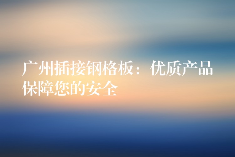 广州插接钢格板:优质产品保障您的安全 广州插接钢格板:优质产品保障您的安全