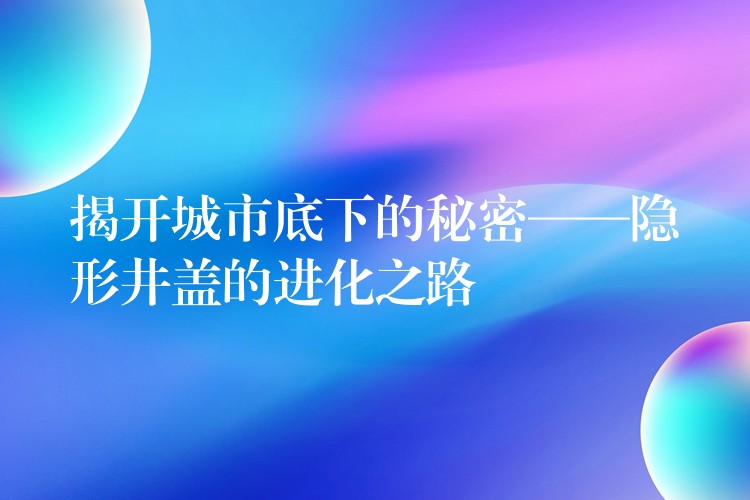 揭开城市底下的秘密——隐形井盖的进化之路 揭开城市底下的秘密——隐形井盖的进化之路