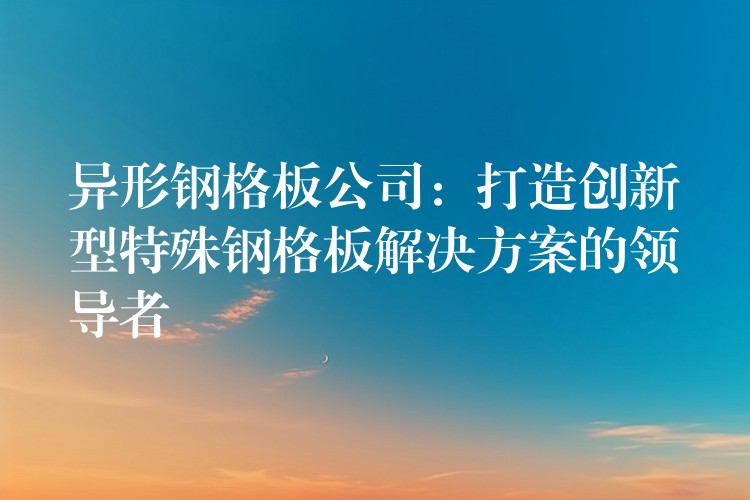 异形钢格板公司:打造创新型特殊钢格板解决方案的领导者 异形钢格板公司:打造创新型特殊钢格板解决方案的领导者