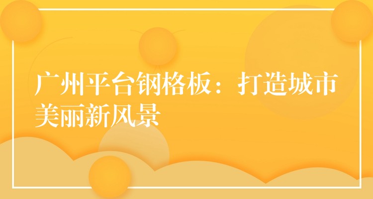 广州平台钢格板:打造城市美丽新风景 广州平台钢格板:打造城市美丽新风景