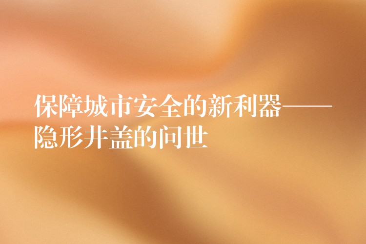 保障城市安全的新利器——隐形井盖的问世 保障城市安全的新利器——隐形井盖的问世