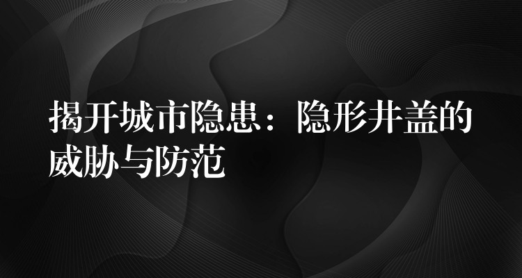 揭开城市隐患:隐形井盖的威胁与防范 揭开城市隐患:隐形井盖的威胁与防范