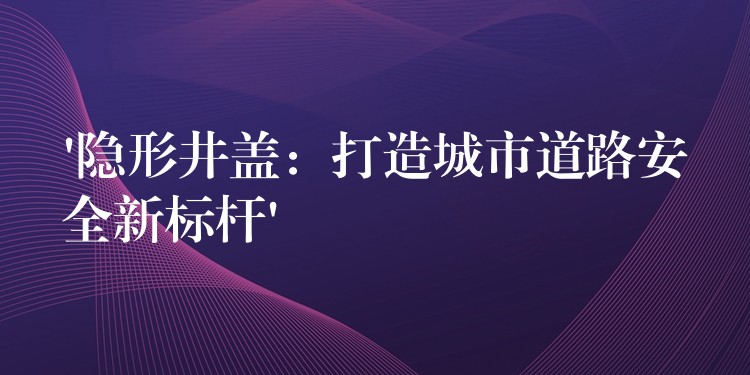 ‘隐形井盖:打造城市道路安全新标杆’ ‘隐形井盖:打造城市道路安全新标杆’