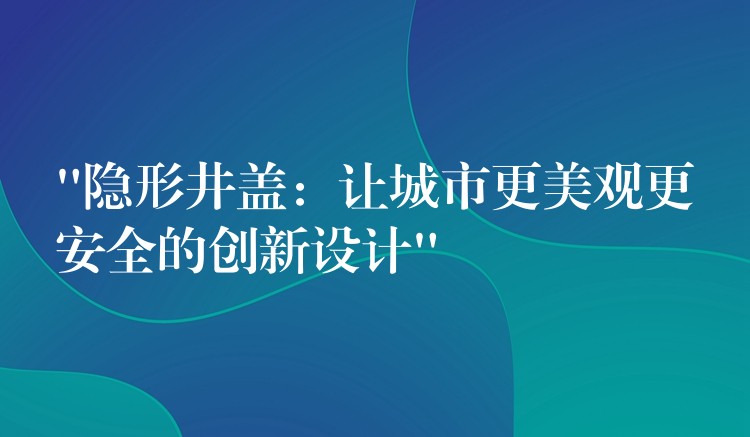 “隐形井盖:让城市更美观更安全的创新设计” “隐形井盖:让城市更美观更安全的创新设计”