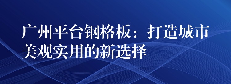 广州平台钢格板:打造城市美观实用的新选择 广州平台钢格板:打造城市美观实用的新选择