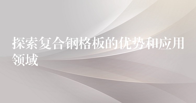 探索复合钢格板的优势和应用领域 探索复合钢格板的优势和应用领域