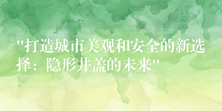 “打造城市美观和安全的新选择：隐形井盖的未来”