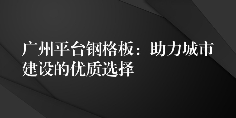 广州平台钢格板:助力城市建设的优质选择 广州平台钢格板:助力城市建设的优质选择