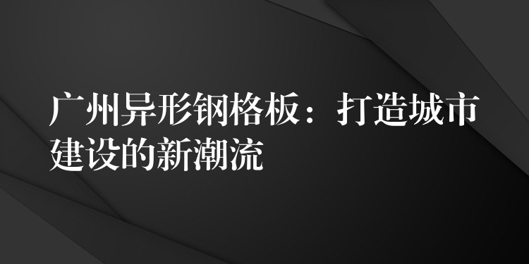 广州异形钢格板:打造城市建设的新潮流 广州异形钢格板:打造城市建设的新潮流