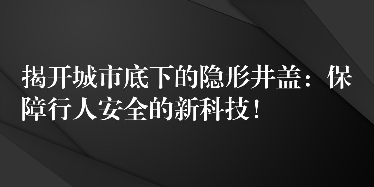 揭开城市底下的隐形井盖:保障行人安全的新科技! 揭开城市底下的隐形井盖:保障行人安全的新科技!