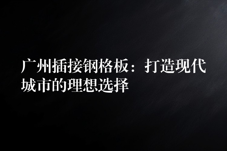 广州插接钢格板:打造现代城市的理想选择 广州插接钢格板:打造现代城市的理想选择