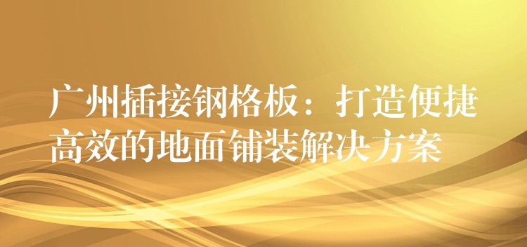 广州插接钢格板：打造便捷高效的地面铺装解决方案