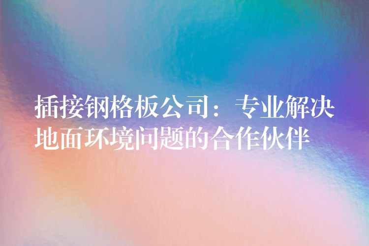 插接钢格板公司：专业解决地面环境问题的合作伙伴