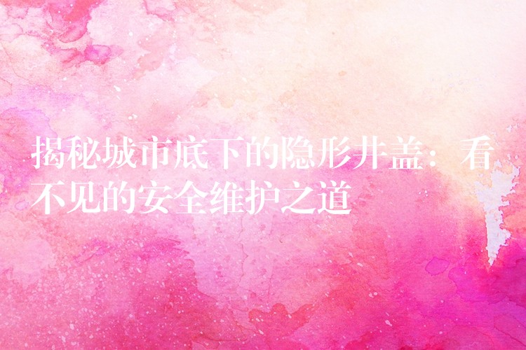 揭秘城市底下的隐形井盖:看不见的安全维护之道 揭秘城市底下的隐形井盖:看不见的安全维护之道