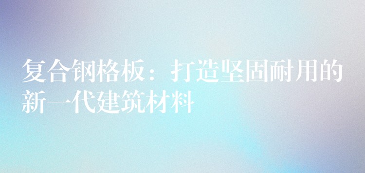 复合钢格板:打造坚固耐用的新一代建筑材料 复合钢格板:打造坚固耐用的新一代建筑材料