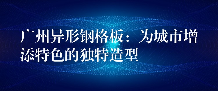 广州异形钢格板:为城市增添特色的独特造型 广州异形钢格板:为城市增添特色的独特造型