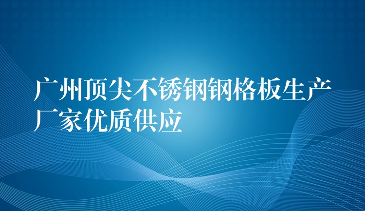 广州顶尖不锈钢钢格板生产厂家优质供应