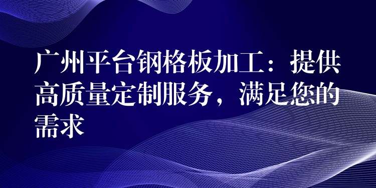 广州平台钢格板加工：提供高质量定制服务，满足您的需求