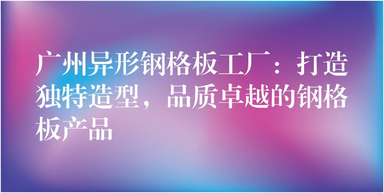 广州异形钢格板工厂：打造独特造型，品质卓越的钢格板产品
