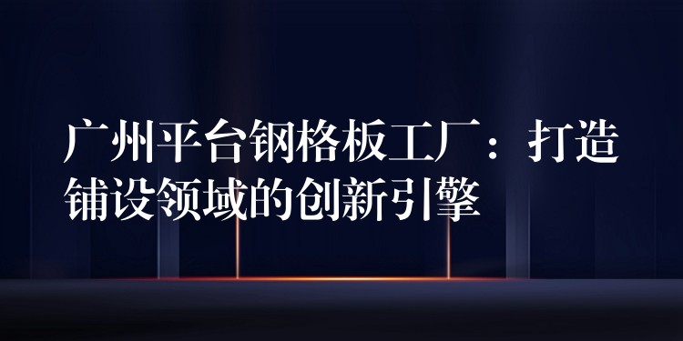 广州平台钢格板工厂：打造铺设领域的创新引擎