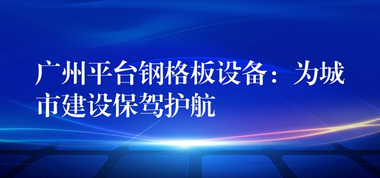 广州平台钢格板设备：为城市建设保驾护航