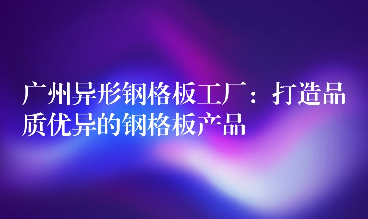 广州异形钢格板工厂:打造品质优异的钢格板产品 广州异形钢格板工厂:打造品质优异的钢格板产品