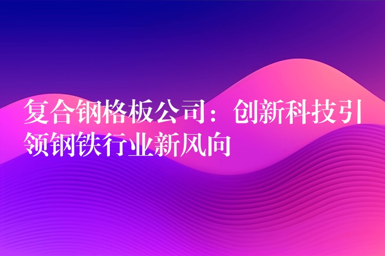 复合钢格板公司：创新科技引领钢铁行业新风向