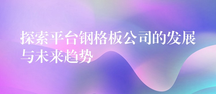 探索平台钢格板公司的发展与未来趋势