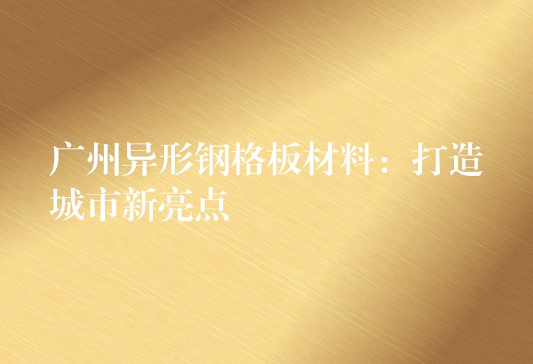 广州异形钢格板材料：打造城市新亮点