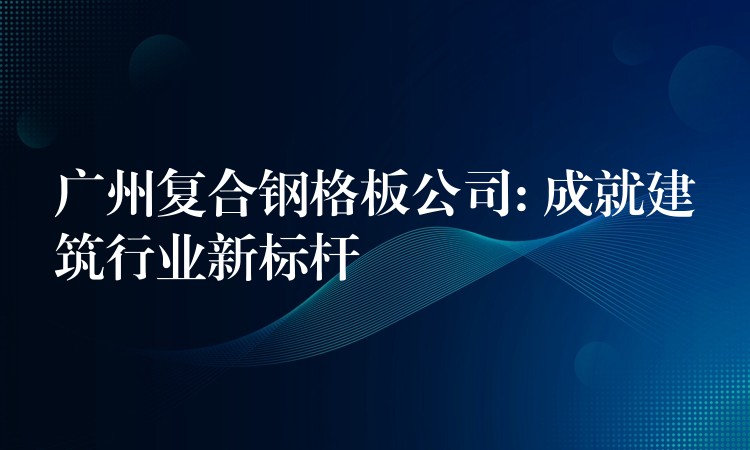 广州复合钢格板公司: 成就建筑行业新标杆