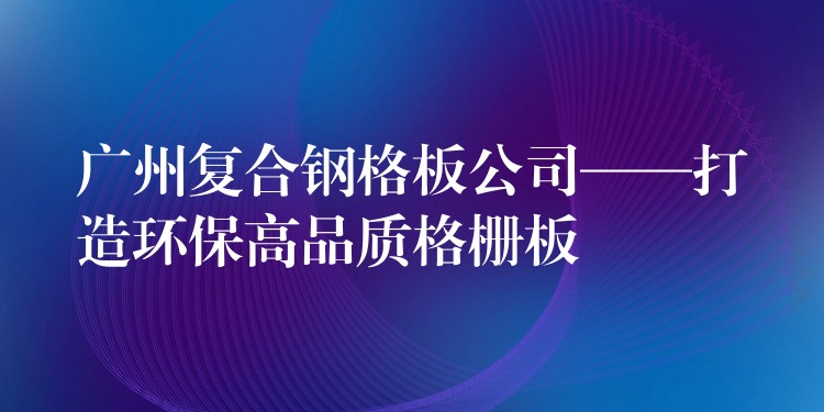 广州复合钢格板公司——打造环保高品质格栅板 广州复合钢格板公司——打造环保高品质格栅板