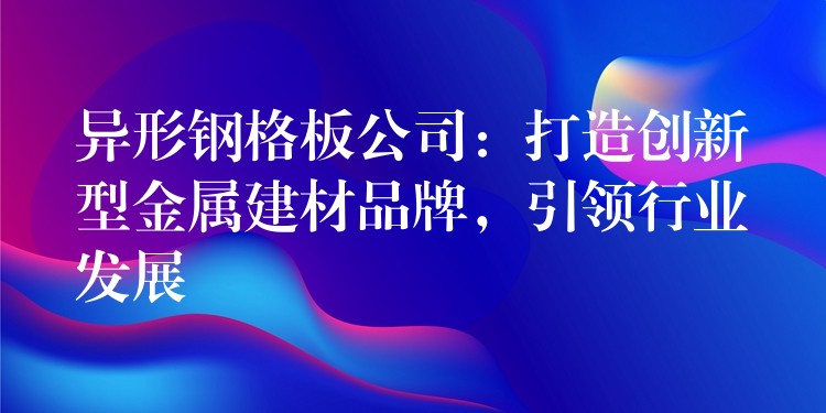 异形钢格板公司：打造创新型金属建材品牌，引领行业发展