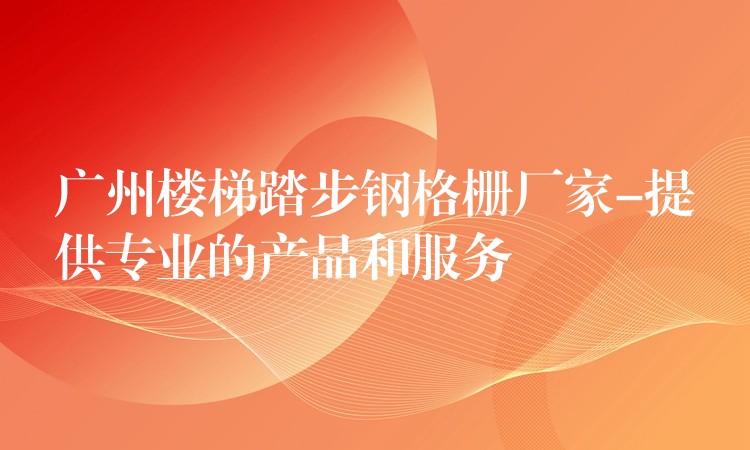 广州楼梯踏步钢格栅厂家-提供专业的产品和服务 广州楼梯踏步钢格栅厂家-提供专业的产品和服务