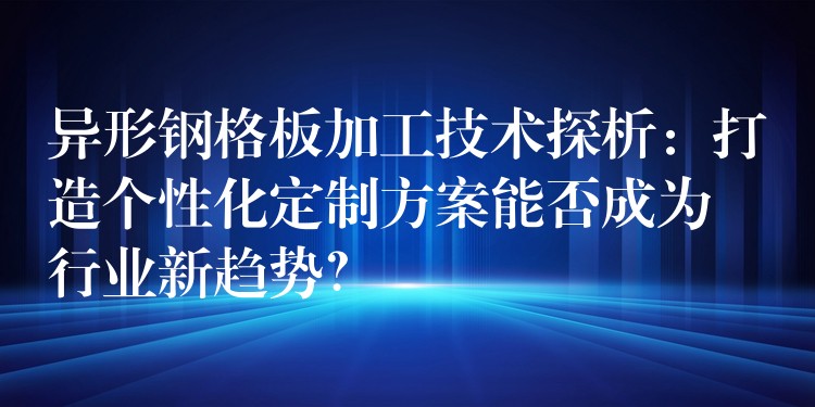 异形钢格板加工技术探析：打造个性化定制方案能否成为行业新趋势？