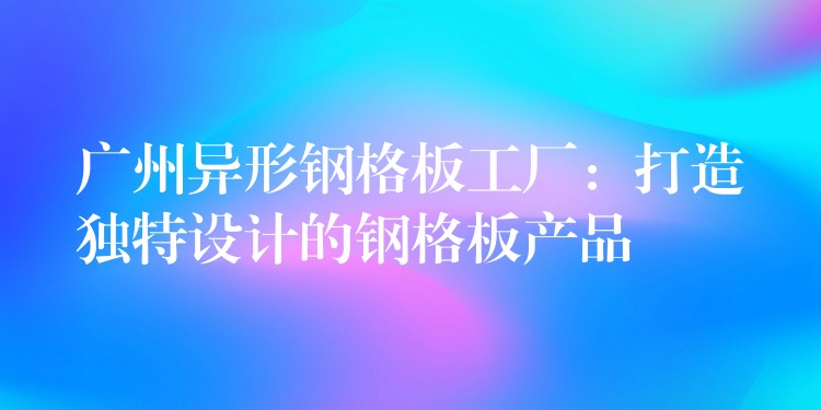 广州异形钢格板工厂:打造独特设计的钢格板产品 广州异形钢格板工厂:打造独特设计的钢格板产品