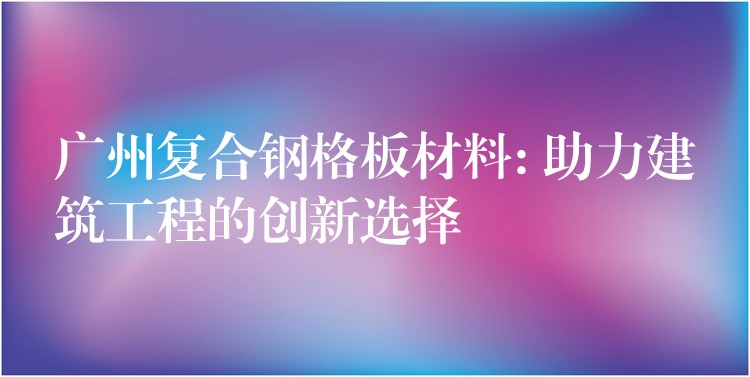 广州复合钢格板材料: 助力建筑工程的创新选择 广州复合钢格板材料: 助力建筑工程的创新选择