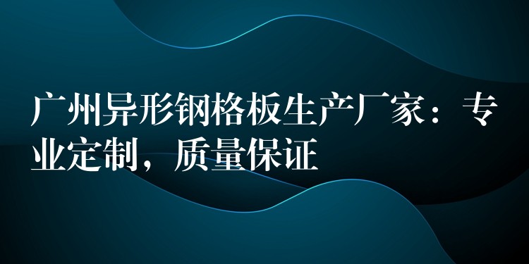广州异形钢格板生产厂家：专业定制，质量保证
