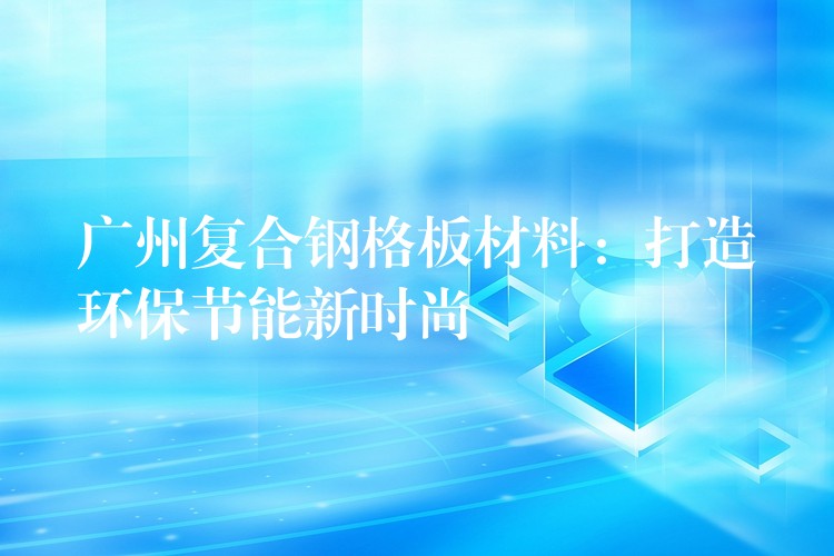 广州复合钢格板材料：打造环保节能新时尚