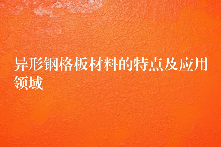 异形钢格板材料的特点及应用领域 异形钢格板材料的特点及应用领域