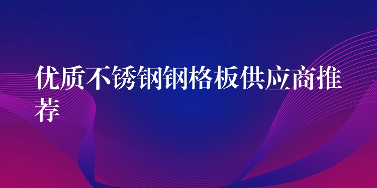 优质不锈钢钢格板供应商推荐