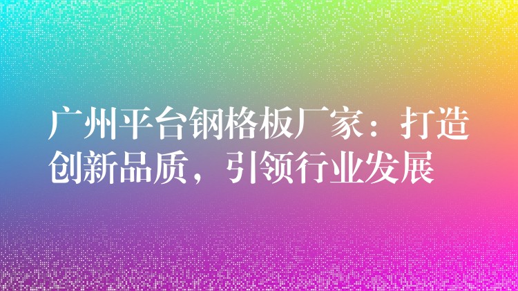 广州平台钢格板厂家：打造创新品质，引领行业发展