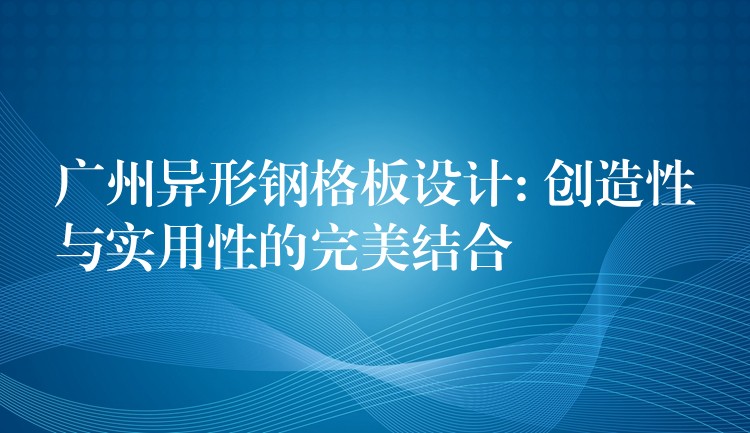 广州异形钢格板设计: 创造性与实用性的完美结合